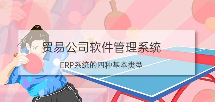 贸易公司软件管理系统 ERP系统的四种基本类型？